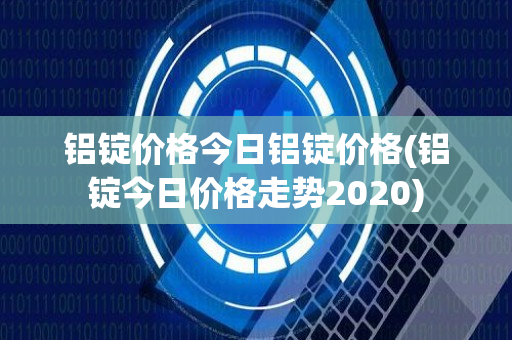 铝锭价格今日铝锭价格(铝锭今日价格走势2020)