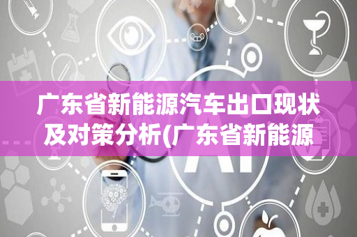 广东省新能源汽车出口现状及对策分析(广东省新能源汽车)