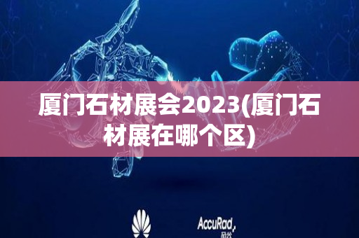 厦门石材展会2023(厦门石材展在哪个区)