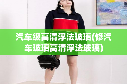 汽车级高清浮法玻璃(修汽车玻璃高清浮法玻璃)