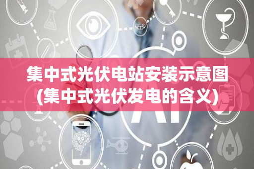 集中式光伏电站安装示意图(集中式光伏发电的含义)