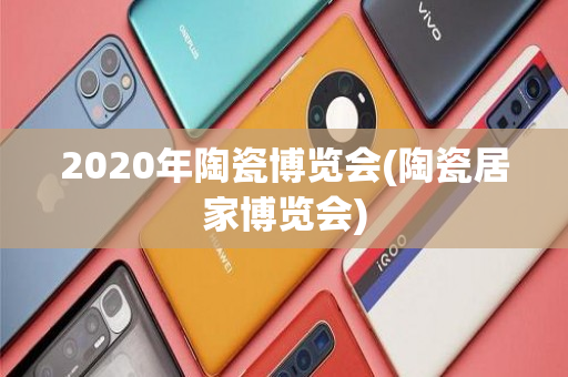 2020年陶瓷博览会(陶瓷居家博览会)