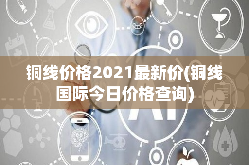 铜线价格2021最新价(铜线国际今日价格查询)