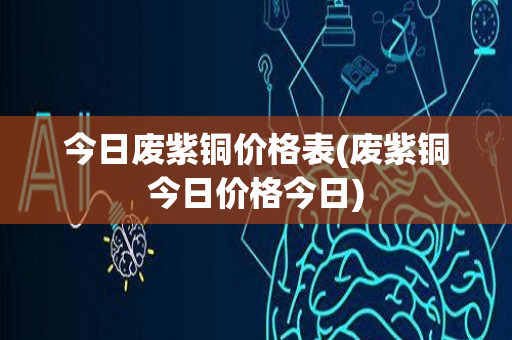 今日废紫铜价格表(废紫铜今日价格今日)