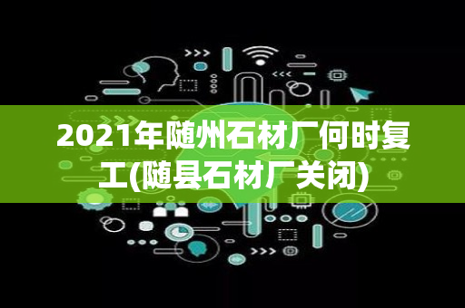 2021年随州石材厂何时复工(随县石材厂关闭)