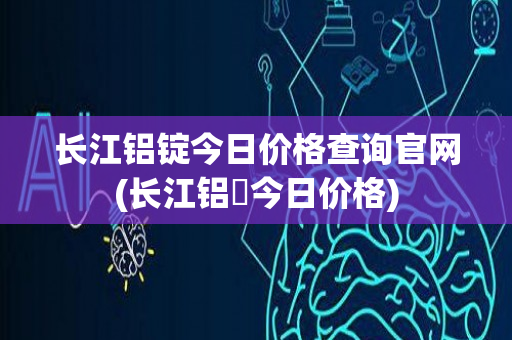 长江铝锭今日价格查询官网(长江铝錠今日价格)