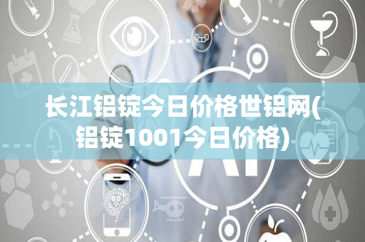 长江铝锭今日价格世铝网(铝锭1001今日价格)