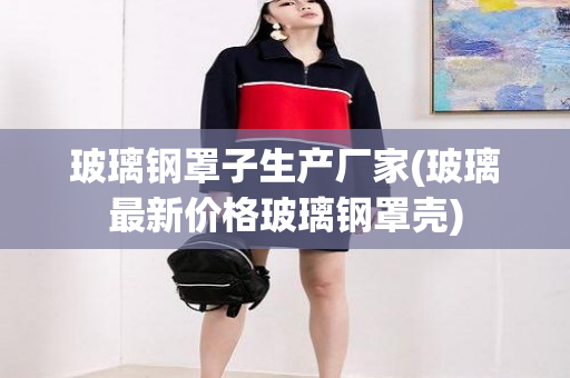 玻璃钢罩子生产厂家(玻璃最新价格玻璃钢罩壳)