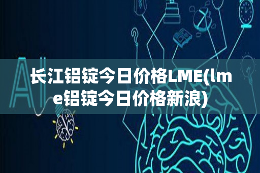 长江铝锭今日价格LME(lme铝锭今日价格新浪)