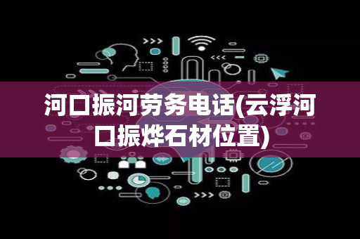 河口振河劳务电话(云浮河口振烨石材位置)