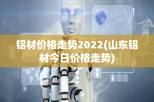 铝材价格走势2022(山东铝材今日价格走势)