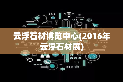 云浮石材博览中心(2016年云浮石材展)