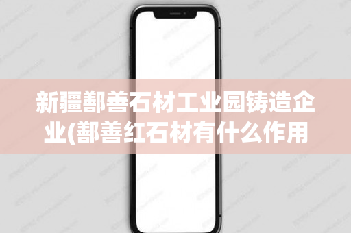 新疆鄯善石材工业园铸造企业(鄯善红石材有什么作用)