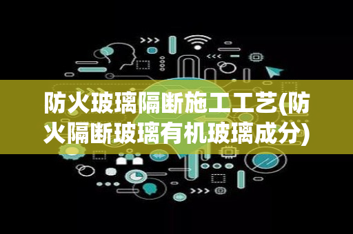 防火玻璃隔断施工工艺(防火隔断玻璃有机玻璃成分)