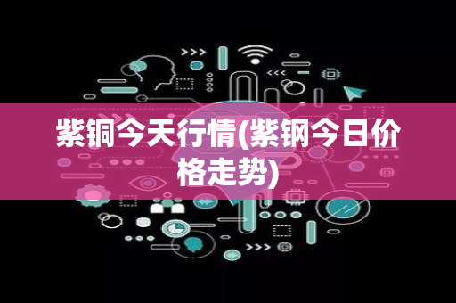 紫铜今天行情(紫钢今日价格走势)