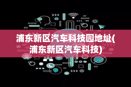 浦东新区汽车科技园地址(浦东新区汽车科技)