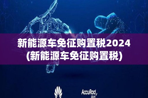 新能源车免征购置税2024(新能源车免征购置税)