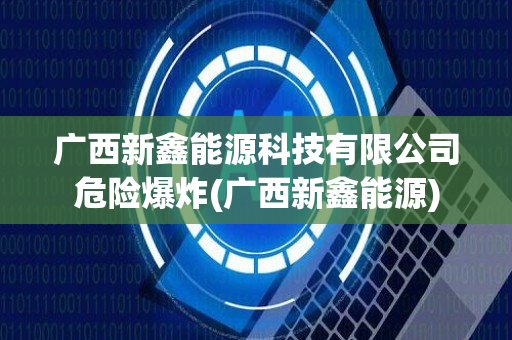 广西新鑫能源科技有限公司危险爆炸(广西新鑫能源)