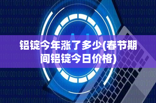 铝锭今年涨了多少(春节期间铝锭今日价格)