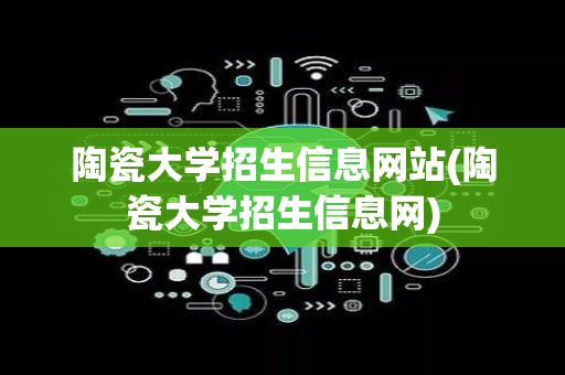 陶瓷大学招生信息网站(陶瓷大学招生信息网)