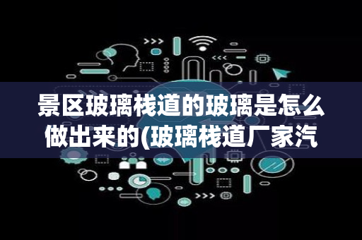 景区玻璃栈道的玻璃是怎么做出来的(玻璃栈道厂家汽车玻璃膜怎么裁剪)