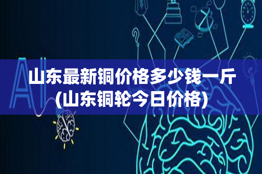 山东最新铜价格多少钱一斤(山东铜轮今日价格)