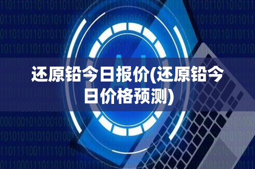 还原铅今日报价(还原铅今日价格预测)