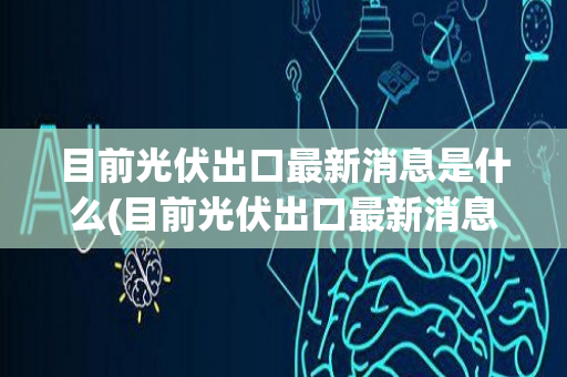 目前光伏出口最新消息是什么(目前光伏出口最新消息)