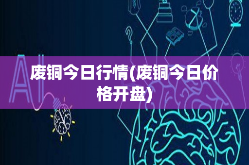 废铜今日行情(废铜今日价格开盘)