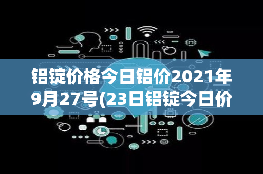 铝锭价格今日铝价2021年9月27号(23日铝锭今日价格)