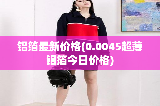 铝箔最新价格(0.0045超薄铝箔今日价格)