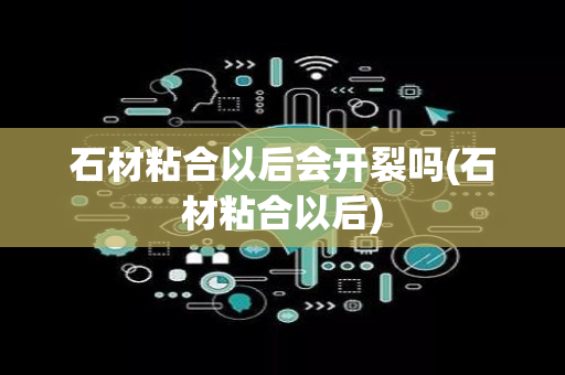 石材粘合以后会开裂吗(石材粘合以后)