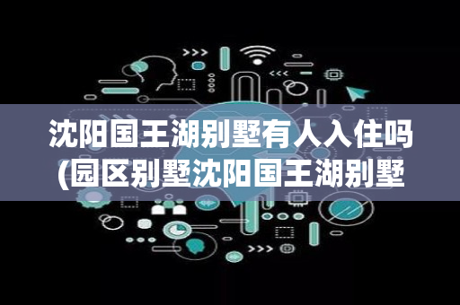 沈阳国王湖别墅有人入住吗(园区别墅沈阳国王湖别墅)