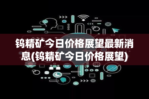 钨精矿今日价格展望最新消息(钨精矿今日价格展望)