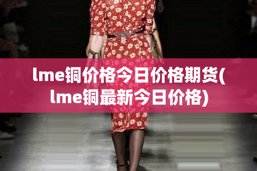 lme铜价格今日价格期货(lme铜最新今日价格)