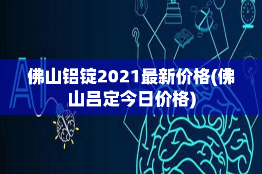 佛山铝锭2021最新价格(佛山吕定今日价格)