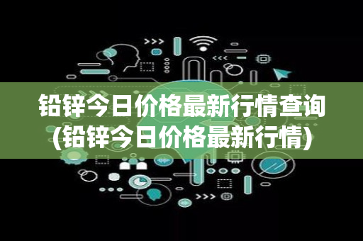 铅锌今日价格最新行情查询(铅锌今日价格最新行情)