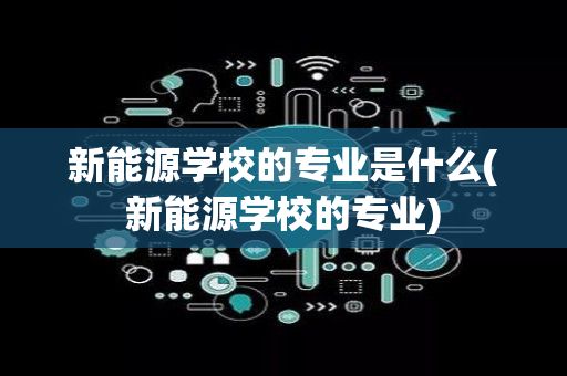 新能源学校的专业是什么(新能源学校的专业)