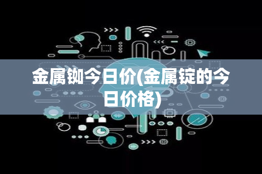 金属铷今日价(金属锭的今日价格)