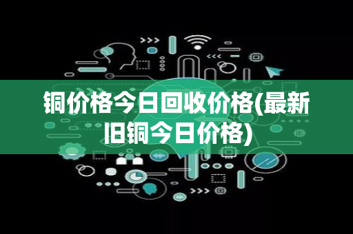 铜价格今日回收价格(最新旧铜今日价格)