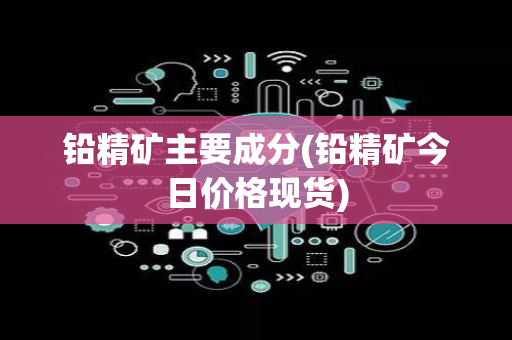 铅精矿主要成分(铅精矿今日价格现货)