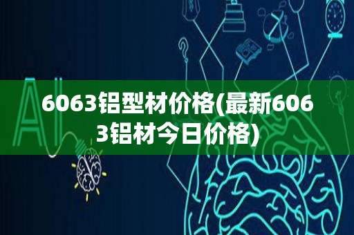 6063铝型材价格(最新6063铝材今日价格)