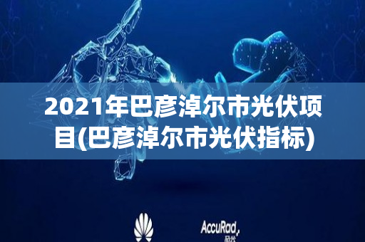 2021年巴彦淖尔市光伏项目(巴彦淖尔市光伏指标)