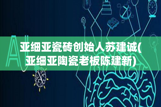 亚细亚瓷砖创始人苏建诚(亚细亚陶瓷老板陈建新)