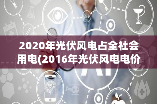 2020年光伏风电占全社会用电(2016年光伏风电电价)