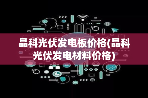 晶科光伏发电板价格(晶科光伏发电材料价格)