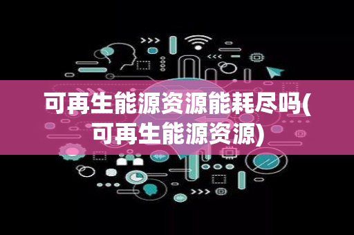 可再生能源资源能耗尽吗(可再生能源资源)