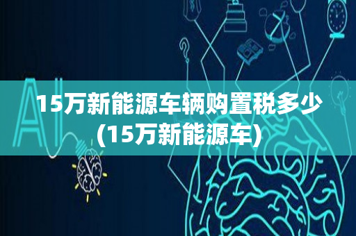 15万新能源车辆购置税多少(15万新能源车)