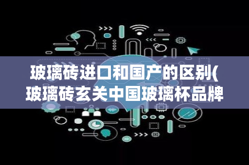 玻璃砖进口和国产的区别(玻璃砖玄关中国玻璃杯品牌)