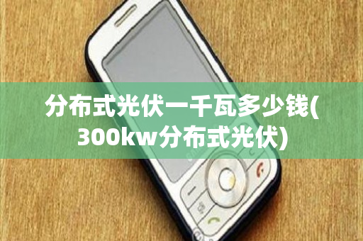 分布式光伏一千瓦多少钱(300kw分布式光伏)